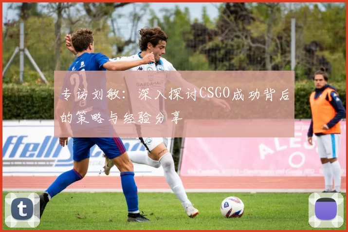 专访刘敏:深入探讨CSGO成功背后的策略与经验分享