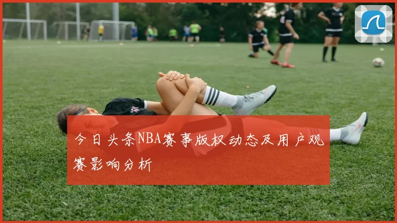 今日头条NBA赛事版权动态及用户观赛影响分析