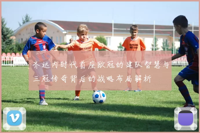 齐达内时代首座欧冠的建队智慧与三冠传奇背后的战略布局解析