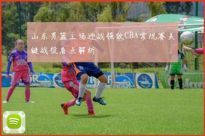 山东男篮主场迎战强敌CBA常规赛关键战役看点解析