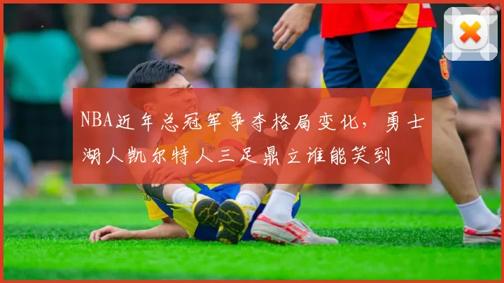 NBA近年总冠军争夺格局变化,勇士湖人凯尔特人三足鼎立谁能笑到