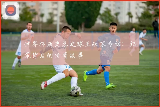 世界杯历史总进球王独家专访：纪录背后的传奇故事