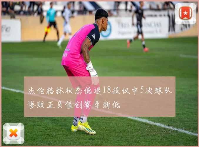 杰伦格林状态低迷18投仅中5次球队惨败正负值创赛季新低