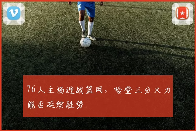76人主场迎战篮网,哈登三分火力能否延续胜势