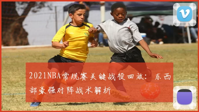 2021NBA常规赛关键战役回放：东西部豪强对阵战术解析