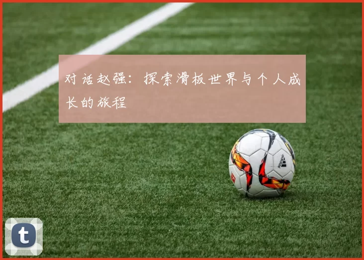对话赵强:探索滑板世界与个人成长的旅程