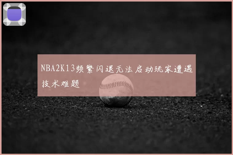 NBA2K13频繁闪退无法启动玩家遭遇技术难题